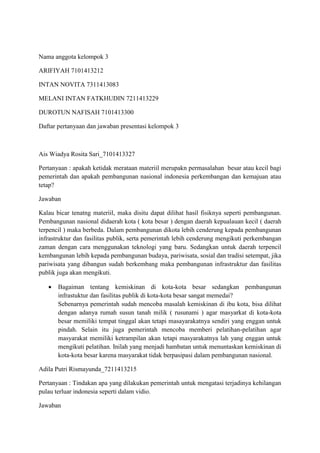 Nama anggota kelompok 3
ARIFIYAH 7101413212
INTAN NOVITA 7311413083
MELANI INTAN FATKHUDIN 7211413229
DUROTUN NAFISAH 7101413300
Daftar pertanyaan dan jawaban presentasi kelompok 3
Ais Wiadya Rosita Sari_7101413327
Pertanyaan : apakah ketidak merataan materiil merupakn permasalahan besar atau kecil bagi
pemerintah dan apakah pembangunan nasional indonesia perkembangan dan kemajuan atau
tetap?
Jawaban
Kalau bicar tenatng materiil, maka disitu dapat dilihat hasil fisiknya seperti pembangunan.
Pembangunan nasional didaerah kota ( kota besar ) dengan daerah kepualauan kecil ( daerah
terpencil ) maka berbeda. Dalam pembangunan dikota lebih cenderung kepada pembangunan
infrastruktur dan fasilitas publik, serta pemerintah lebih cenderung mengikuti perkembangan
zaman dengan cara menggunakan teknologi yang baru. Sedangkan untuk daerah terpencil
kembangunan lebih kepada pembangunan budaya, pariwisata, sosial dan tradisi setempat, jika
pariwisata yang dibangun sudah berkembang maka pembangunan infrastruktur dan fasilitas
publik juga akan mengikuti.
 Bagaiman tentang kemiskinan di kota-kota besar sedangkan pembangunan
infrastuktur dan fasilitas publik di kota-kota besar sangat memedai?
Sebenarnya pemerintah sudah mencoba masalah kemiskinan di ibu kota, bisa dilihat
dengan adanya rumah susun tanah milik ( rusunami ) agar masyarkat di kota-kota
besar memiliki tempat tinggal akan tetapi masayarakatnya sendiri yang enggan untuk
pindah. Selain itu juga pemerintah mencoba memberi pelatihan-pelatihan agar
masyarakat memiliki ketrampilan akan tetapi masyarakatnya lah yang enggan untuk
mengikuti pelatihan. Inilah yang menjadi hambatan untuk menuntaskan kemiskinan di
kota-kota besar karena masyarakat tidak berpasipasi dalam pembangunan nasional.
Adila Putri Rismayunda_7211413215
Pertanyaan : Tindakan apa yang dilakukan pemerintah untuk mengatasi terjadinya kehilangan
pulau terluar indonesia seperti dalam vidio.
Jawaban
 