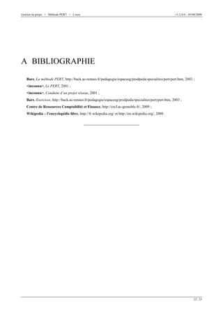 Gestion de projet > Méthode PERT > Cours

v1.2.0.0 – 05/08/2009

A BIBLIOGRAPHIE
Bars, La méthode PERT, http://back.ac-rennes.fr/pedagogie/espaceeg/prodpeda/specialites/pert/pert.htm, 2003 ;
<inconnu>, Le PERT, 2001 ;
<inconnu>, Conduite d’un projet réseau, 2001 ;
Bars, Exercices, http://back.ac-rennes.fr/pedagogie/espaceeg/prodpeda/specialites/pert/pert.htm, 2003 ;
Centre de Ressources Comptabilité et Finance, http://crcf.ac-grenoble.fr/, 2009 ;
Wikipedia – l’encyclopédie libre, http://fr.wikipedia.org/ et http://en.wikipedia.org/, 2009.

23 / 23

 