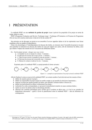 Gestion de projet > Méthode PERT > Cours

v1.2.0.0 – 05/08/2009

1 PRÉSENTATION
La méthode PERT est une méthode de gestion de projet visant à prévoir les propriétés d’un projet en terme de
temps, délais et coûts.
PERT (Programm Evaluation and Review Technique (eng) G Technique d’Évaluation et d’Examen de Programme
(fr)) est issu de la marine américaine et date de la fin des années 50 1.
Son principe est de découper un projet en un ensemble d’actions appelées tâches et de les représenter sous forme
graphique selon un graphe de dépendances.
Grâce à la chronologie et l’interdépendance de chacune des tâches, on structure ainsi l’ensemble du projet et on peut
alors planifier la réalisation de chacune des tâches les unes par rapport aux autres, afin de minimiser les délais, ainsi
que réduire l’impact des retards lors de l’exécution des différentes tâches.
Ex : Soit le projet suivant : changer une roue crevée.
J A. Installer le cric et monter la voiture : 5 minutes ;
J B. Dévisser les écrous de la roue crevée : 3 minutes ;
J C. Ôter la roue crevée et installer la roue de secours : 1 minute ;
J D. Revisser les écrous de la nouvelle roue : 4 minutes ;
J E. Baisser la voiture et enlever le cric : 3 minutes.
Exprimée grâce à la méthode PERT, ce projet prendra la forme suivante :
1

A

5

2

B
3

3

C
1

4

D
4

5

E

6

3

Figure 1.1 : exemple de représentation d’un projet suivant la méthode PERT

Afin de finaliser la mise en œuvre de la méthode PERT, un certain nombre d’activités doivent être menées à bien :
O définir de manière précise le projet ;
O définir un responsable de projet auquel on rendra compte et qui prendra les décisions importantes ;
O analyser le projet par grands groupes de tâches, puis détailler certaines tâches si besoin est ;
O définir très précisément les tâches et déterminer leur durée ;
O rechercher les coûts correspondants, ce qui peut éventuellement remettre en cause certaines tâches ;
O mettre en œuvre les tâches selon la chronologie décidée ;
O effectuer des contrôles périodiques pour vérifier que le système ne dérive pas ; si c’est le cas, prendre les
dispositions nécessaires – quitte à revoir la planification selon la méthode PERT – afin de minimiser les
conséquences.

1

Développé en 1957 pour l’US Navy lors du projet Polaris (missiles balistiques nucléaires), le projet a fait appel à plus de 6000 constructeurs,
250 fournisseurs, 9000 sous-traitants ; on estime que l’utilisation de la méthode PERT a ramené le temps de réalisation de 7 à 4 ans.

4 / 23

 