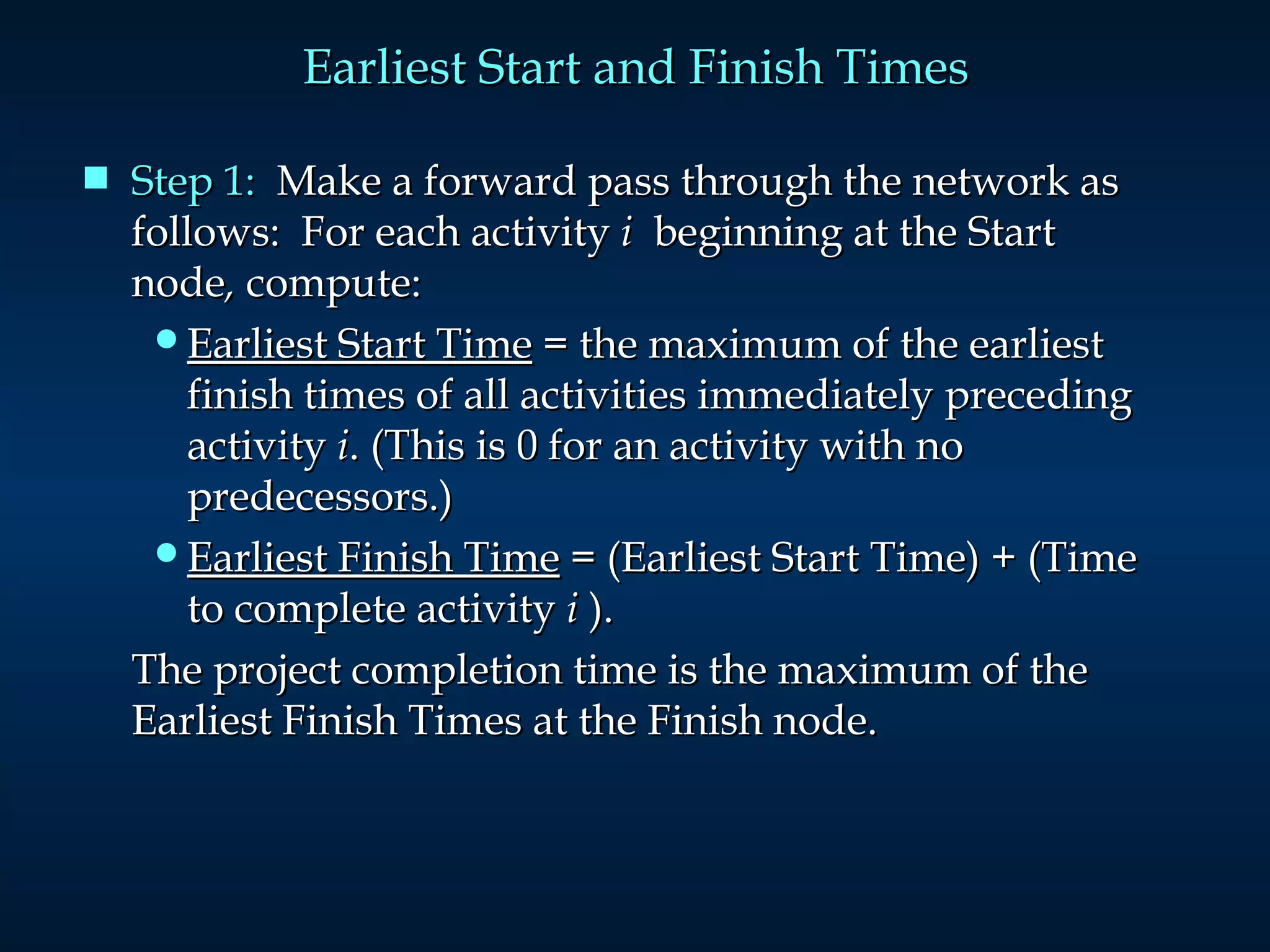 Earliest Start and Finish Times Step 1:   Make a forward pass through the network as follows:  For each activity  i  beginning at the Start  node ,  compute: Earliest Start Time  = the maximum of the earliest finish times of all activities immediately preceding activity  i . (This is 0 for an activity with no predecessors.) Earliest Finish Time  = (Earliest Start Time) + (Time to complete activity  i  ). The project completion time is the maximum of the Earliest Finish Times at the Finish node. 