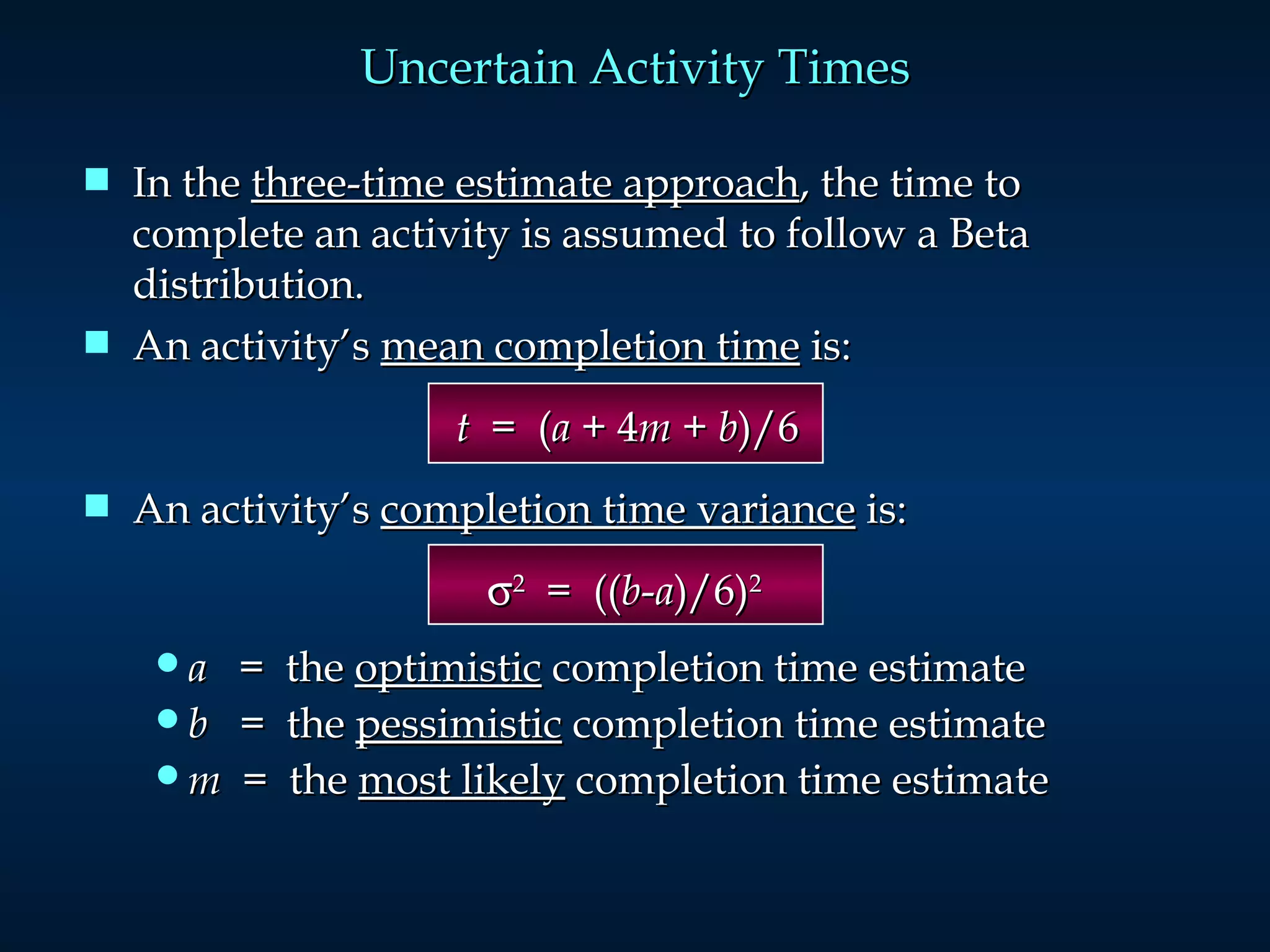 In the  three-time estimate approach , the time to complete an activity is assumed to follow a Beta distribution.  An activity’s  mean completion time  is:       t   =  ( a  + 4 m  +  b )/6 An activity’s  completion time variance  is:    2   =  (( b - a )/6) 2 a   =  the  optimistic  completion time estimate b   =  the  pessimistic  completion time estimate m   =  the  most likely  completion time estimate Uncertain Activity Times 