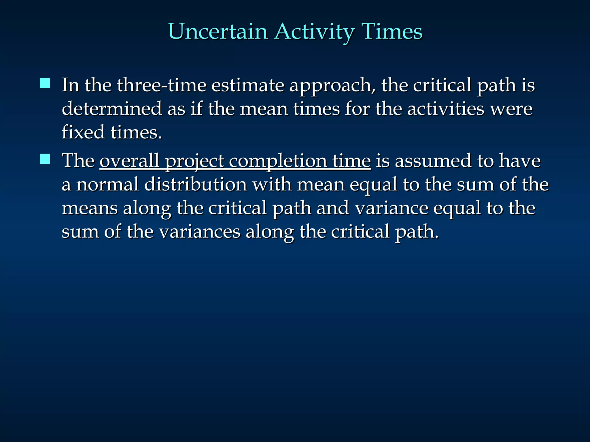 Uncertain Activity Times In the three-time estimate approach, the critical path is determined as if the mean times for the activities were fixed times.  The  overall project completion time  is assumed to have a normal distribution with mean equal to the sum of the means along the critical path and variance equal to the sum of the variances along the critical path. 