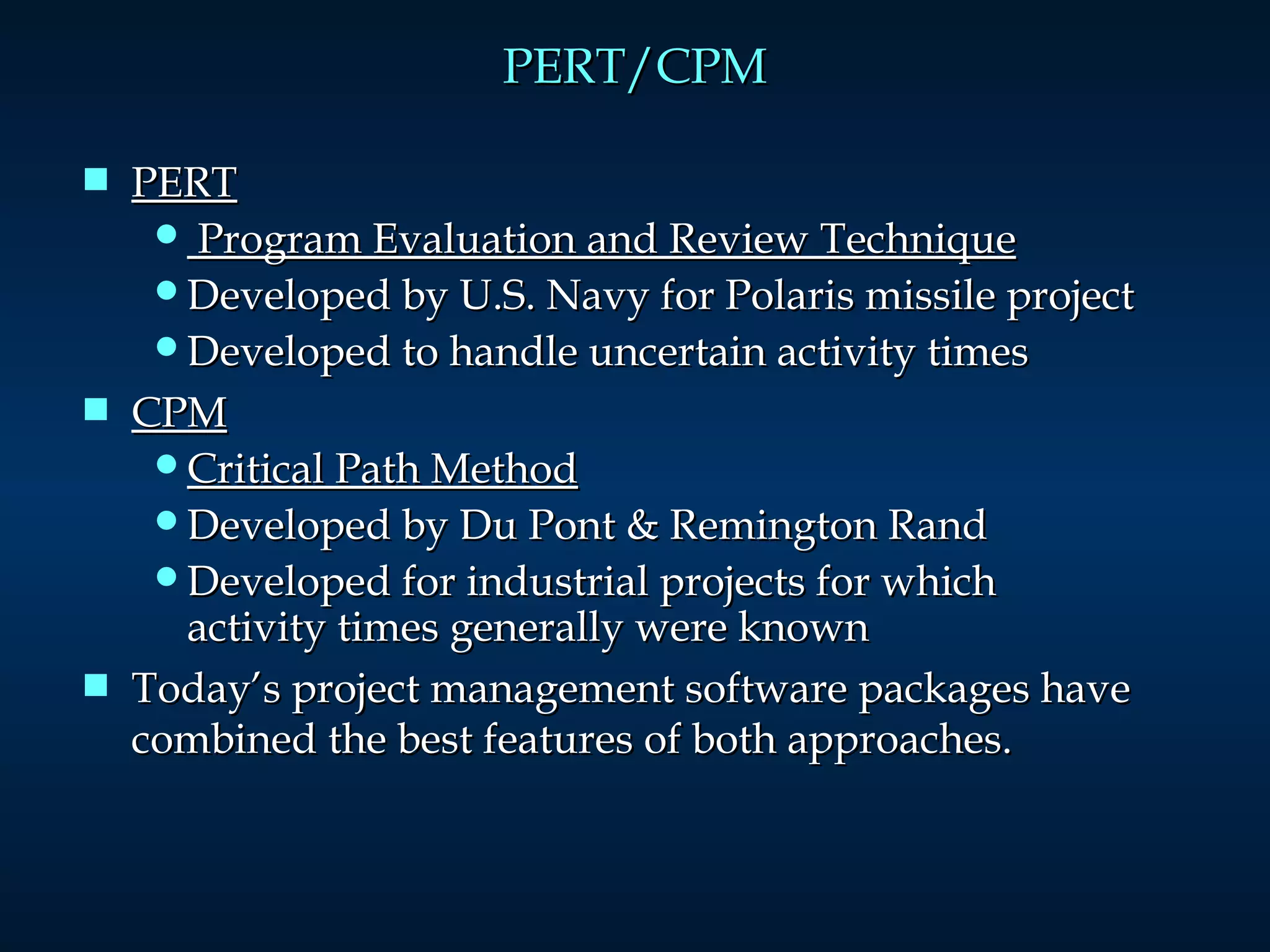 PERT/CPM PERT Program Evaluation and Review Technique Developed by U.S. Navy for Polaris missile project Developed to handle uncertain activity times CPM Critical Path Method Developed by Du Pont & Remington Rand Developed for industrial projects for which activity times generally were known Today’s project management software packages have combined the best features of both approaches. 