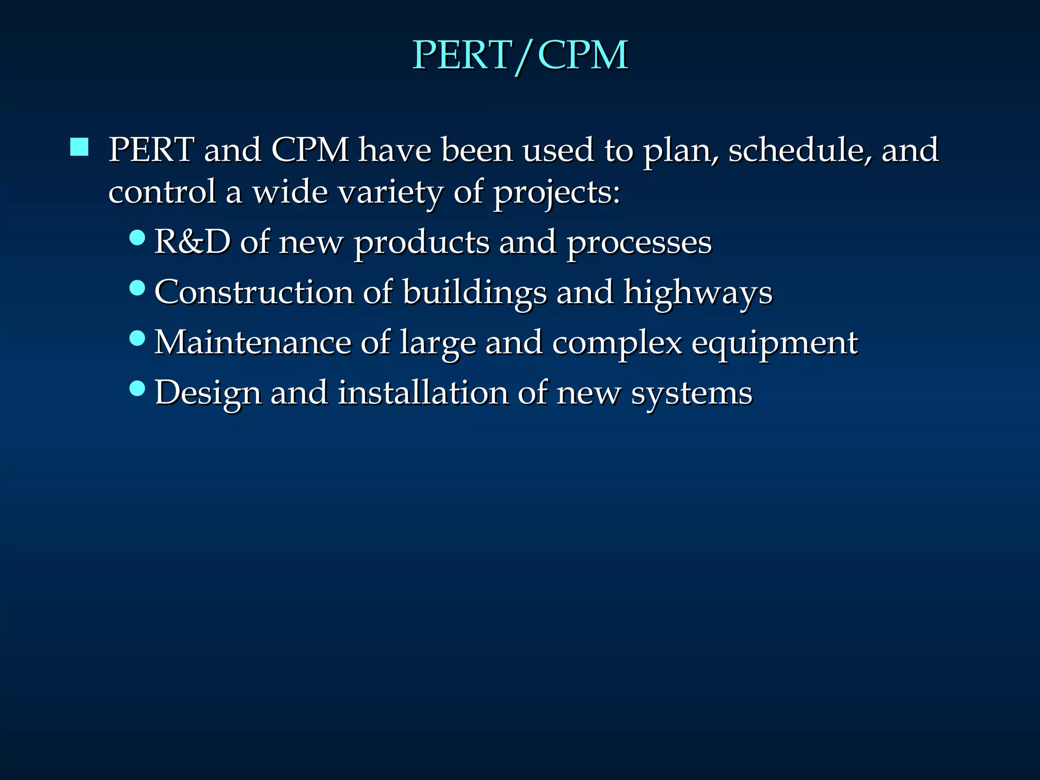 PERT/CPM PERT and CPM have been used to plan, schedule, and control a wide variety of projects: R&D of new products and processes Construction of buildings and highways Maintenance of large and complex equipment Design and installation of new systems 