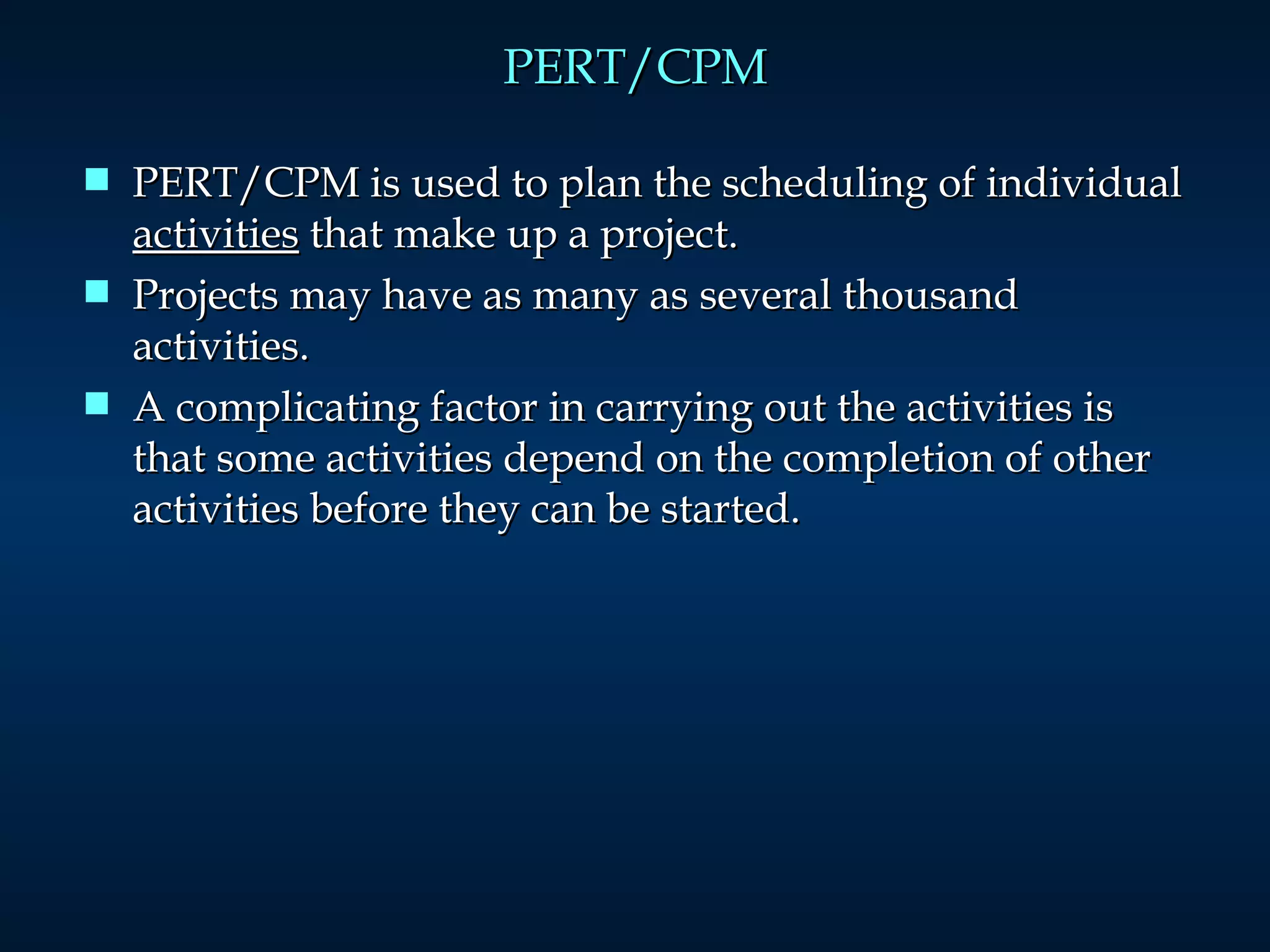PERT/CPM PERT/CPM is used to plan the scheduling of individual  activities  that make up a project. Projects may have as many as several thousand activities. A complicating factor in carrying out the activities is that some activities depend on the completion of other activities before they can be started. 