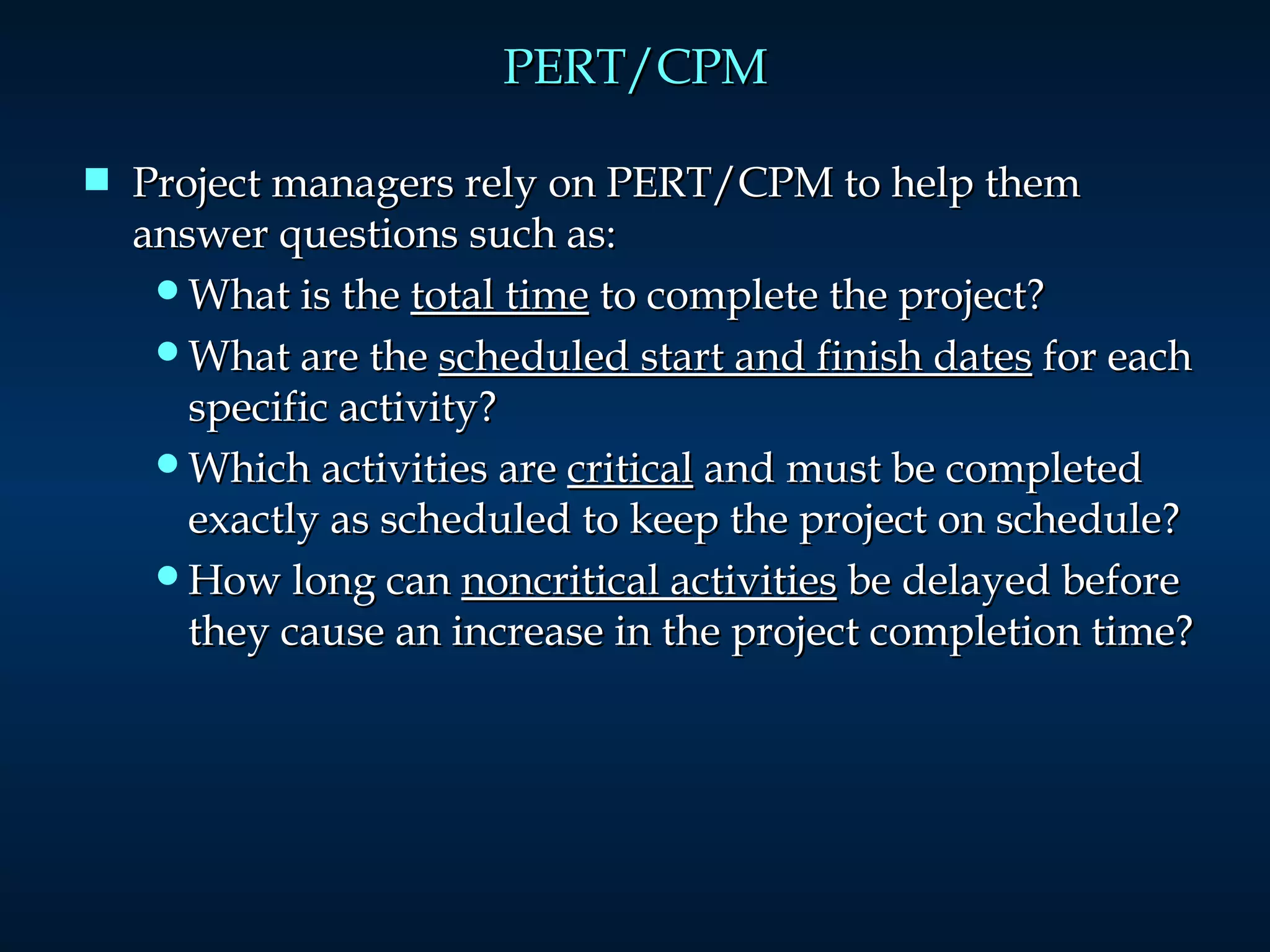 PERT/CPM Project managers rely on PERT/CPM to help them answer questions such as: What is the  total time  to complete the project? What are the  scheduled start and finish dates  for each specific activity? Which activities are  critical  and must be completed exactly as scheduled to keep the project on schedule? How long can  noncritical activities  be delayed before they cause an increase in the project completion time? 