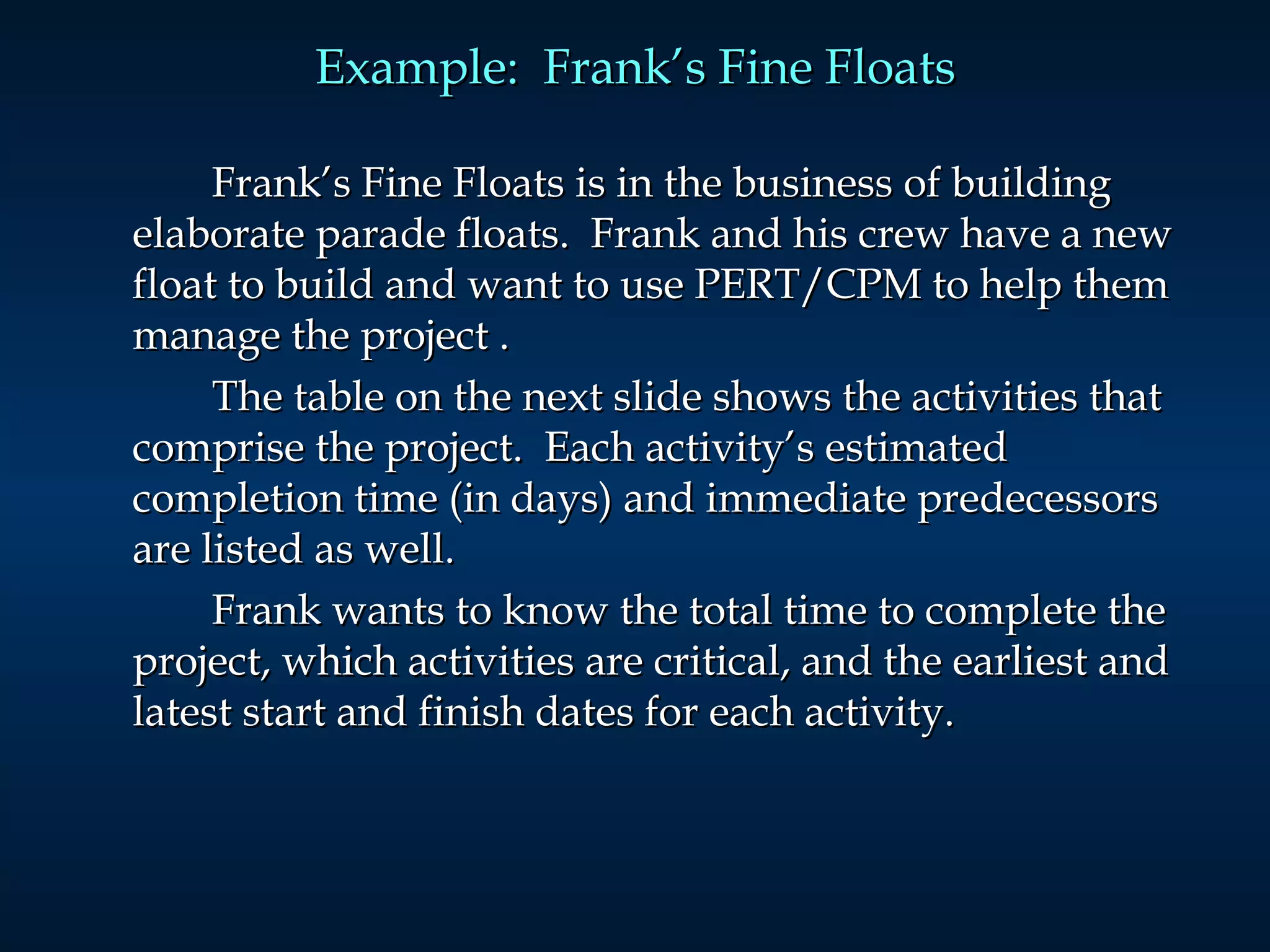 Example:  Frank’s Fine Floats Frank’s Fine Floats is in the business of building elaborate parade floats.  Frank and his crew have a new float to build and want to use PERT/CPM to help them manage the project  . The table on the next slide shows the activities that comprise the project.  Each activity’s estimated completion time (in days) and immediate predecessors are listed as well. Frank wants to know the total time to complete the project, which activities are critical, and the earliest and latest start and finish dates for each activity. 