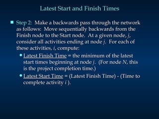 Latest Start and Finish Times Step 2:   Make a backwards pass through the network as follows:  Move sequentially backwards from the Finish node to the Start node.  At a given node,  j , consider all activities ending at node  j .  For each of these activities,  i , compute: Latest Finish Time  = the minimum of the latest start times beginning at node  j .  (For node  N , this is the project completion time.) Latest Start Time  = (Latest Finish Time) - (Time to complete activity  i  ). 