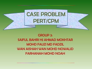 CASE PROBLEM
      PERT/CPM

           GROUP 3:
SAIFUL BAHRI HJ AHMAD MOKHTAR
      MOHD FAUZI MD FADZIL
WAN AISHAH WAN MOHD NOWALID
     FARHANAH MOHD NOAH
 