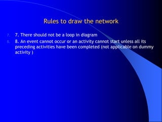 Rules to draw the network

7.   7. There should not be a loop in diagram
8.   8. An event cannot occur or an activity cannot start unless all its
     preceding activities have been completed (not applicable on dummy
     activity )
 