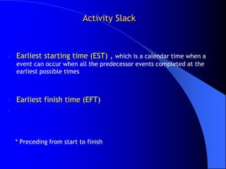 Activity Slack



-   Earliest starting time (EST) , which is a calendar time when a
    event can occur when all the predecessor events completed at the
    earliest possible times



-   Earliest finish time (EFT)
-




    * Preceding from start to finish
 