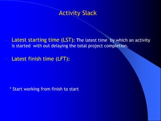 Activity Slack



-    Latest starting time (LST): The latest time by which an activity
     is started with out delaying the total project completion.

-    Latest finish time (LFT):




    * Start working from finish to start
 