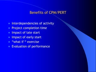 Benefits of CPM/PERT

 Interdependencies of activity
 Project completion time
 Impact of late start
 Impact of early start
 “what if “ exercise
 Evaluation of performance
 