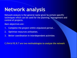 Network analysis
Network analysis is the general name given to certain specific
techniques which can be used for the planning, management and
control of projects.
Main objectives are:
1. Complete the project within stipulated period..
2. Optimize resources utilization.
3. Better coordination in interdependent activities


C.P.M & P.E.R.T are two methodologies to analyze the network
 