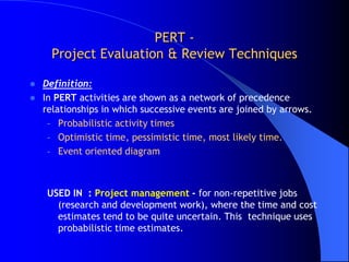 PERT -
      Project Evaluation & Review Techniques

   Definition:
   In PERT activities are shown as a network of precedence
    relationships in which successive events are joined by arrows.
     – Probabilistic activity times
     – Optimistic time, pessimistic time, most likely time.
     – Event oriented diagram



     USED IN : Project management - for non-repetitive jobs
       (research and development work), where the time and cost
       estimates tend to be quite uncertain. This technique uses
       probabilistic time estimates.
 
