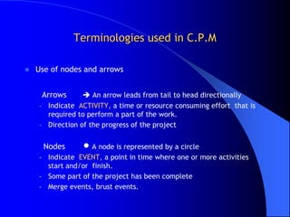 Terminologies used in C.P.M

   Use of nodes and arrows


     Arrows       An arrow leads from tail to head directionally
    – Indicate ACTIVITY, a time or resource consuming effort that is
      required to perform a part of the work.
    – Direction of the progress of the project


      Nodes      A node is represented by a circle
    - Indicate EVENT, a point in time where one or more activities
      start and/or finish.
    - Some part of the project has been complete
    - Merge events, brust events.
 