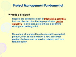 Project Management Fundamental
What is a Project?
Projects are defined as a set of interrelated activities
that are directed at achieving a particular goal or
objective. In all cases, project have a definitive
objective
starting and ending point.
The out put of a project is not necessarily a physical
product, such as the launch of a new consumer
product, but also can be service related, such as a
television play.

 