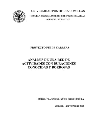(i)
PROYECTO FIN DE CARRERA
ANÁLISIS DE UNA RED DE
ACTIVIDADES CON DURACIONES
CONOCIDAS Y BORROSAS
AUTOR: FRANCISCO JAVIER COCO UTRILLA
MADRID, SEPTIEMBRE 2007
UNIVERSIDAD PONTIFICIA COMILLAS
ESCUELA TÉCNICA SUPERIOR DE INGENIERÍA (ICAI)
INGENIERO INFORMÁTICO
 