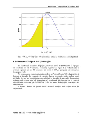 Pesquisa Operacional - PERT/CPM
Notas de Aula - Fernando Nogueira 11
Fig. 6 - ( )40TP ≤
Se d = 44, kα = 0 e ( ) 5.0dTP =≤ (conforme a tabela da distribuição normal padrão).
4. Balanceando Tempo-Custo (Trade-offs)
De acordo com o contrato do projeto, existe um bônus de $150.000,00 se o projeto
for concluído em até 40 semanas. Conforme o gráfico da figura 6, a probabilidade de
terminar o projeto em até 40 semanas é em torno de 0.09, o que pode ser considerado
"pouco provável".
No entanto, uma ou mais atividades podem ser "intensificadas" (Crashed) a fim de
diminuir a duração da execução do projeto. Faz-se necessário então analisar quais
atividades devem ser intensificadas para diminuir a duração da execução do projeto e
também qual o custo que tal "intensificação" ocasionará. Obviamente, se o custo da
intensificação for menor que $150.000,00 (valor do bônus do exemplo) esta deverá ser
implementada.
A figura 7 mostra um gráfico onde a Relação Tempo-Custo é aproximada por
função linear.
 