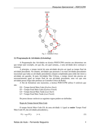Pesquisa Operacional - PERT/CPM
Notas de Aula - Fernando Nogueira 4
Fig. 2 - Caminho Crítico
2.2 Programação de Atividades (Scheduling)
A Programação das Atividades na técnica PERT/CPM consiste em determinar em
que tempo (por exemplo, em que dia, em qual semana,...) uma atividade deve começar e
terminar.
A princípio, o tempo inicial de uma atividade deveria ser igual ao tempo final da
atividade precedente. No entanto, atividades que possuem 2 ou mais atividades precedentes
necessitam que todas as atividades precedentes estejam completadas para então dar início a
atividade em questão. Já para Atividades Não Críticas, o tempo inicial não precisa ser
necessariamente igual ao tempo final da sua atividade precedente, uma vez que esta
atividade possui folga (não pertence ao Caminho Crítico da Rede).
A fim de formalizar este raciocínio, a técnica PERT/CPM utiliza 4 variáveis que
são:
ES = Tempo Inicial Mais Cedo (Earliest Start)
EF = Tempo Final Mais Cedo (Earliest Finish)
LS = Tempo Inicial Mais Tarde (Last Start)
LF = Tempo Final Mais Tarde (Last Finish)
De posse dessas variáveis as seguintes regras podem ser definidas:
Regra do Tempo Inicial Mais Cedo
O tempo Inicial Mais Cedo ESi de uma atividade i é igual ao maior Tempo Final
Mais Cedo EFj das atividades precedentes j.
ij
j
i j),EF(maxES π∈= (1)
 