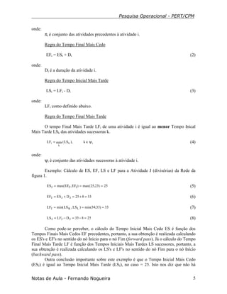 Pesquisa Operacional - PERT/CPM
Notas de Aula - Fernando Nogueira 5
onde:
πi é conjunto das atividades precedentes à atividade i.
Regra do Tempo Final Mais Cedo
EFi = ESi + Di (2)
onde:
Di é a duração da atividade i.
Regra do Tempo Inicial Mais Tarde
LSi = LFi - Di (3)
onde:
LFi como definido abaixo.
Regra do Tempo Final Mais Tarde
O tempo Final Mais Tarde LFi de uma atividade i é igual ao menor Tempo Inical
Mais Tarde LSk das atividades sucessoras k.
ik
k
i k),LS(minLF ψ∈= (4)
onde:
ψi é conjunto das atividades sucessoras à atividade i.
Exemplo: Cálculo de ES, EF, LS e LF para a Atividade J (divisórias) da Rede da
figura 1.
25)23,25max()EF,EFmax(ES IFJ === (5)
33825DESEF JJJ =+=+= (6)
33)33,34min()LS,LSmin(LF LKJ === (7)
25833DLFLS JJJ =−=−= (8)
Como pode-se perceber, o cálculo do Tempo Inicial Mais Cedo ES é função dos
Tempos Finais Mais Cedos EF precedentes, portanto, a sua obtenção é realizada calculando
os ES's e EF's no sentido do nó Inicio para o nó Fim (forward pass). Já o cálculo do Tempo
Final Mais Tarde LF é função dos Tempos Iniciais Mais Tardes LS sucessores, portanto, a
sua obtenção é realizada calculando os LS's e LF's no sentido do nó Fim para o nó Início
(backward pass).
Outra conclusão importante sobre este exemplo é que o Tempo Inicial Mais Cedo
(ESJ) é igual ao Tempo Inicial Mais Tarde (LSJ), no caso = 25. Isto nos diz que não há
 