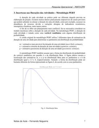 Pesquisa Operacional - PERT/CPM
Notas de Aula - Fernando Nogueira 7
3. Incertezas nas Durações das Atividades - Metodologia PERT
A duração de cada atividade na prática pode ser diferente daquela prevista na
elaboração do projeto. Existem muitos fatores praticamente impossíveis de serem previstos
que podem adiantar ou atrasar a duração de uma atividade, como por exemplo, escassez ou
abundância de recursos devido a variações abruptas de indicadores econômicos,
intempéries climáticas, entre tantos outros.
A fim de se obter um planejamento mais confiável, faz-se necessário considerar no
modelo incertezas sobre a duração de cada atividade. Na metodologia PERT, a duração de
cada atividade é tratada como uma variável randômica com alguma distribuição de
probabilidade.
A versão original da metodologia PERT utiliza 3 diferentes tipos de estimativas da
duração de uma atividade para determinar os parâmetros da distribuição de probabilidade:
m = estimativa mais provável da duração de uma atividade (most likely estimate),
o = estimativa otimista da duração de uma atividade (optimistic estimate),
p = estimativa pessimista da duração de uma atividade (pessimistic estimate).
A metodologia PERT também assume que a forma da distribuição de probabilidade
da variável randômica em questão é a da distribuição Beta. A figura abaixo mostra a
localização das estimativas m, o e p na distribuição Beta para os parâmetros a e b da
distribuição igual a 1.5 e 4, respectivamente. Atenção: a forma da distribuição pode ser
bastante diferente da forma representada na figura 4, de acordo com os seus parâmetros.
Fig. 4 - Distribuição Beta.
 