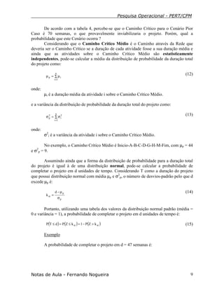 Pesquisa Operacional - PERT/CPM
Notas de Aula - Fernando Nogueira 9
De acordo com a tabela 4, percebe-se que o Caminho Crítico para o Cenário Pior
Caso é 70 semanas, o que provavelmente inviabilizaria o projeto. Porém, qual a
probabilidade que este Cenário ocorra ?
Considerando que o Caminho Crítico Médio é o Caminho através da Rede que
deveria ser o Caminho Crítico se a duração de cada atividade fosse a sua duração média e
ainda que as atividades sobre o Caminho Crítico Médio são estatisticamente
independentes, pode-se calcular a média da distribuição de probabilidade da duração total
do projeto como:
∑ µ=µ
=
n
1i
ip
(12)
onde:
µi é a duração média da atividade i sobre o Caminho Crítico Médio.
e a variância da distribuição de probabilidade da duração total do projeto como:
∑ σ=σ
=
n
1i
2
i
2
p
(13)
onde:
σ2
i é a variância da atividade i sobre o Caminho Crítico Médio.
No exemplo, o Caminho Crítico Médio é Inicio-A-B-C-D-G-H-M-Fim, com µp = 44
e σ2
p = 9.
Assumindo ainda que a forma da distribuição de probabilidade para a duração total
do projeto é igual à de uma distribuição normal, pode-se calcular a probabilidade de
completar o projeto em d unidades de tempo. Considerando T como a duração do projeto
que possui distribuição normal com média µp e σ2
p, o número de desvios-padrão pelo que d
excede µp é:
p
pd
k
σ
µ−
=α
(14)
Portanto, utilizando uma tabela dos valores da distribuição normal padrão (média =
0 e variância = 1), a probabilidade de completar o projeto em d unidades de tempo é:
( ) ( ) ( )αα >−=≤=≤ kZP1kZPdTP (15)
Exemplo
A probabilidade de completar o projeto em d = 47 semanas é:
 
