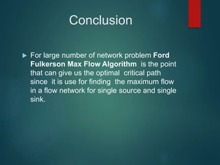 Conclusion
 For large number of network problem Ford
Fulkerson Max Flow Algorithm is the point
that can give us the optimal critical path
since it is use for finding the maximum flow
in a flow network for single source and single
sink.
 