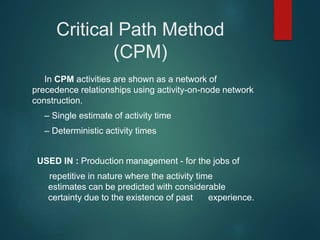 Critical Path Method
(CPM)
In CPM activities are shown as a network of
precedence relationships using activity-on-node network
construction.
– Single estimate of activity time
– Deterministic activity times
USED IN : Production management - for the jobs of
repetitive in nature where the activity time
estimates can be predicted with considerable
certainty due to the existence of past experience.
 