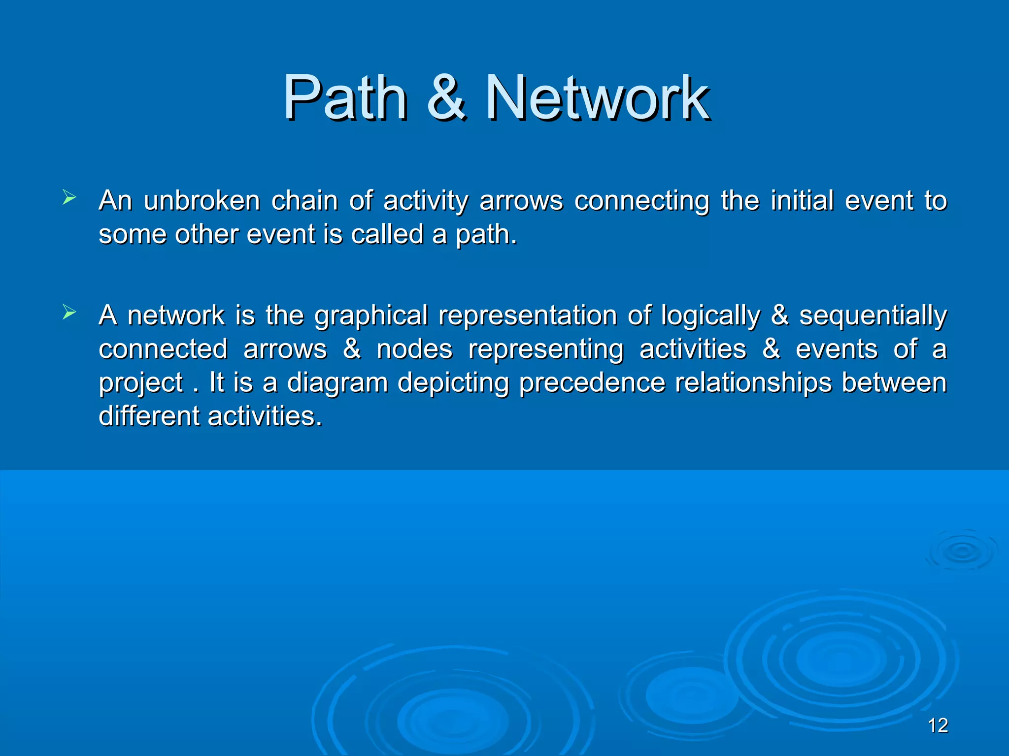 Path & NetworkPath & Network
 An unbroken chain of activity arrows connecting the initial event toAn unbroken chain of activity arrows connecting the initial event to
some other event is called a path.some other event is called a path.
 A network is the graphical representation of logically & sequentiallyA network is the graphical representation of logically & sequentially
connected arrows & nodes representing activities & events of aconnected arrows & nodes representing activities & events of a
project . It is a diagram depicting precedence relationships betweenproject . It is a diagram depicting precedence relationships between
different activities.different activities.
1212
 