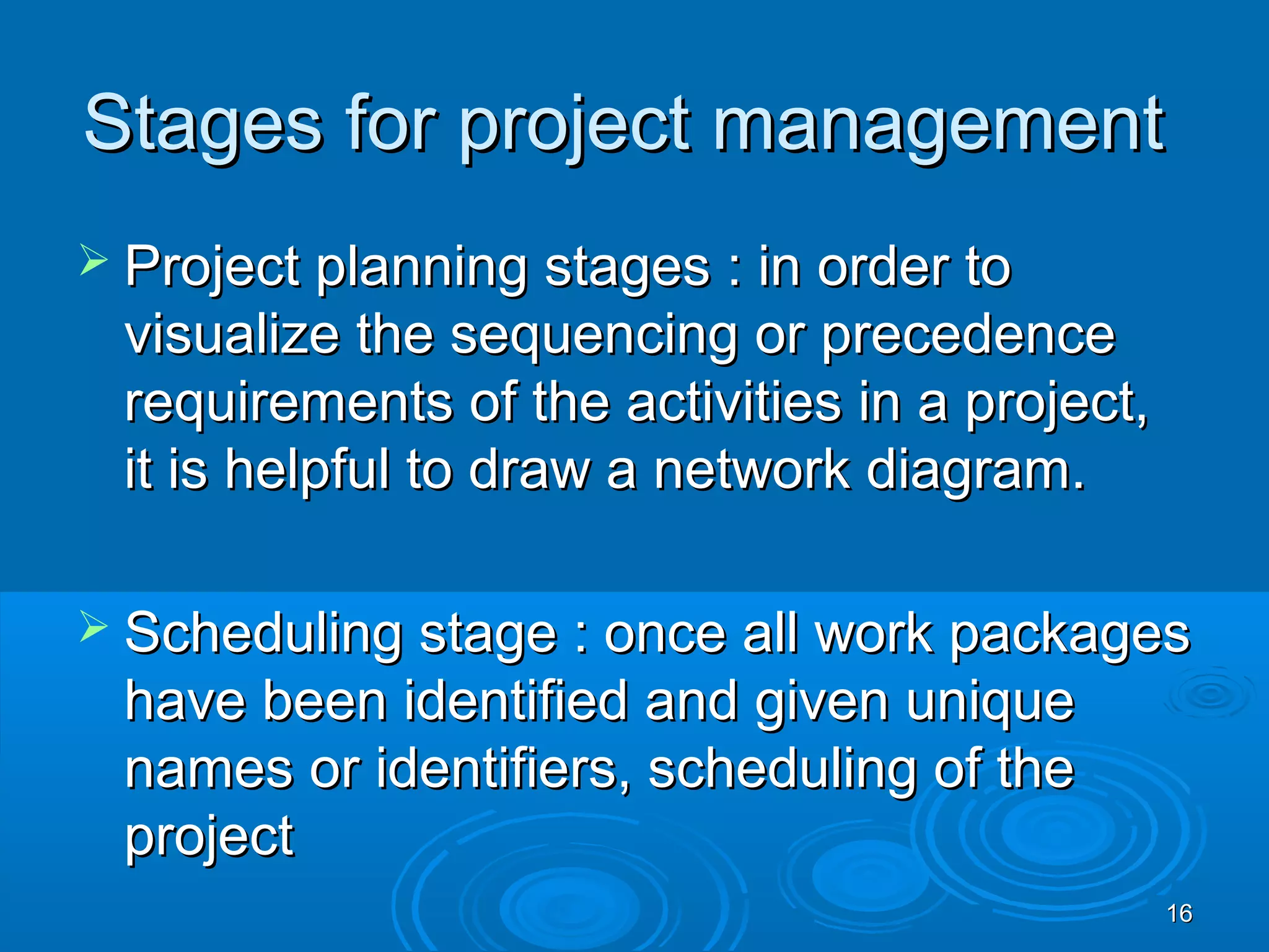 Stages for project managementStages for project management
 Project planning stages : in order toProject planning stages : in order to
visualize the sequencing or precedencevisualize the sequencing or precedence
requirements of the activities in a project,requirements of the activities in a project,
it is helpful to draw a network diagram.it is helpful to draw a network diagram.
 Scheduling stage : once all work packagesScheduling stage : once all work packages
have been identified and given uniquehave been identified and given unique
names or identifiers, scheduling of thenames or identifiers, scheduling of the
projectproject
1616
 