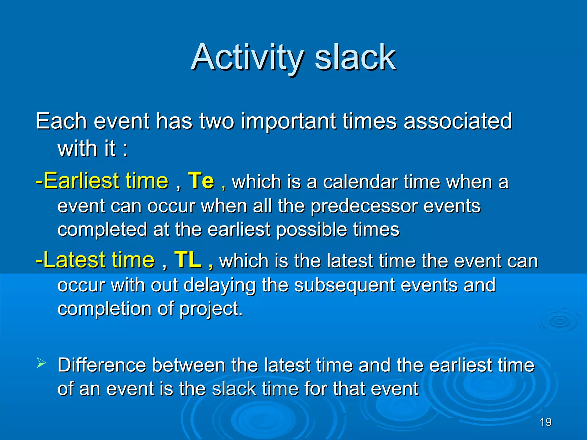 Activity slackActivity slack
Each event has two important times associatedEach event has two important times associated
with it :with it :
-Earliest time-Earliest time ,, TeTe ,, which is a calendar time when awhich is a calendar time when a
event can occur when all the predecessor eventsevent can occur when all the predecessor events
completed at the earliest possible timescompleted at the earliest possible times
-Latest time-Latest time ,, TLTL ,, which is the latest time the event canwhich is the latest time the event can
occur with out delaying the subsequent events andoccur with out delaying the subsequent events and
completion of project.completion of project.
 Difference between the latest time and the earliest timeDifference between the latest time and the earliest time
of an event is theof an event is the slack timeslack time for that eventfor that event
1919
 