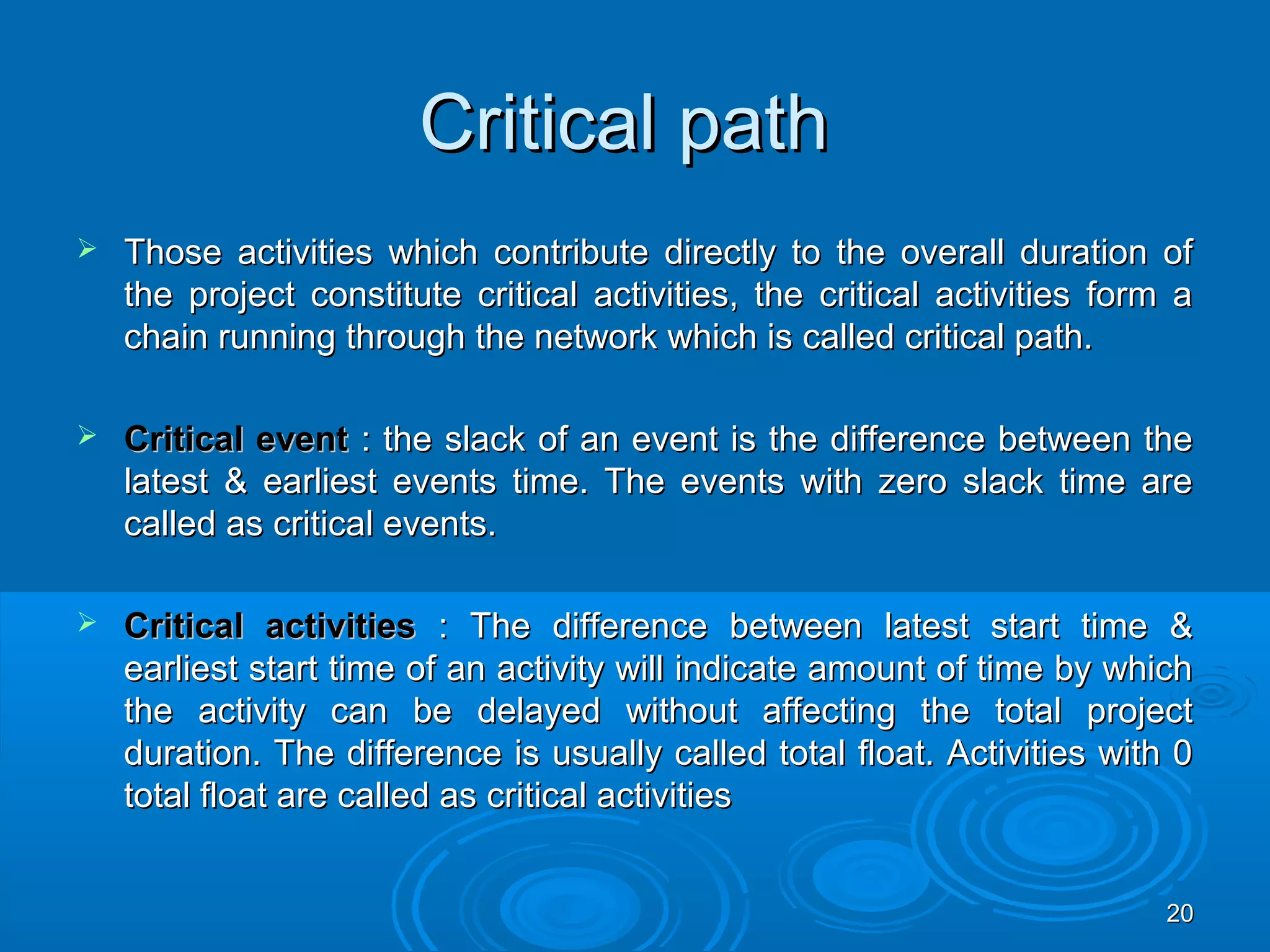 Critical pathCritical path
 Those activities which contribute directly to the overall duration ofThose activities which contribute directly to the overall duration of
the project constitute critical activities, the critical activities form athe project constitute critical activities, the critical activities form a
chain running through the network which is called critical path.chain running through the network which is called critical path.
 Critical eventCritical event : the slack of an event is the difference between the: the slack of an event is the difference between the
latest & earliest events time. The events with zero slack time arelatest & earliest events time. The events with zero slack time are
called as critical events.called as critical events.
 Critical activitiesCritical activities : The difference between latest start time &: The difference between latest start time &
earliest start time of an activity will indicate amount of time by whichearliest start time of an activity will indicate amount of time by which
the activity can be delayed without affecting the total projectthe activity can be delayed without affecting the total project
duration. The difference is usually called total float. Activities with 0duration. The difference is usually called total float. Activities with 0
total float are called as critical activitiestotal float are called as critical activities
2020
 