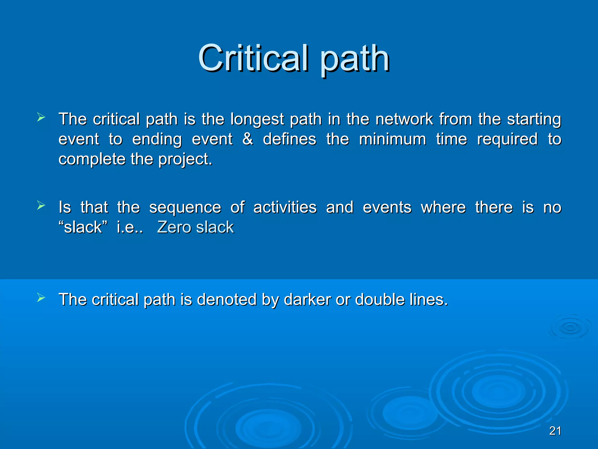 Critical pathCritical path
 The critical path is the longest path in the network from the startingThe critical path is the longest path in the network from the starting
event to ending event & defines the minimum time required toevent to ending event & defines the minimum time required to
complete the project.complete the project.
 Is that the sequence of activities and events where there is noIs that the sequence of activities and events where there is no
“slack” i.e..“slack” i.e.. Zero slackZero slack
 The critical path is denoted by darker or double lines.The critical path is denoted by darker or double lines.
2121
 