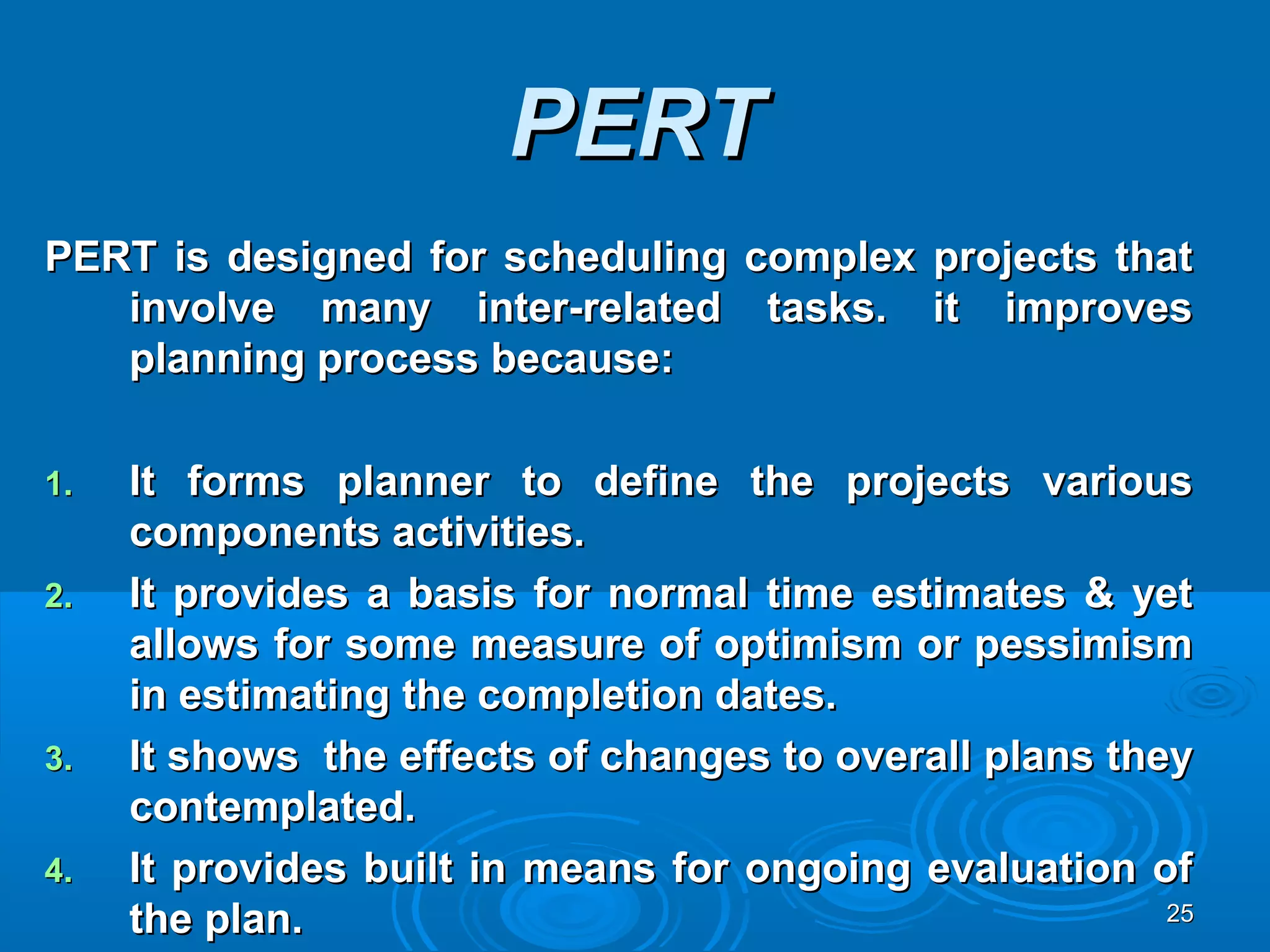 PERTPERT
PERT is designed for scheduling complex projects thatPERT is designed for scheduling complex projects that
involve many inter-related tasks. it improvesinvolve many inter-related tasks. it improves
planning process because:planning process because:
1.1. It forms planner to define the projects variousIt forms planner to define the projects various
components activities.components activities.
2.2. It provides a basis for normal time estimates & yetIt provides a basis for normal time estimates & yet
allows for some measure of optimism or pessimismallows for some measure of optimism or pessimism
in estimating the completion dates.in estimating the completion dates.
3.3. It shows the effects of changes to overall plans theyIt shows the effects of changes to overall plans they
contemplated.contemplated.
4.4. It provides built in means for ongoing evaluation ofIt provides built in means for ongoing evaluation of
the plan.the plan. 2525
 