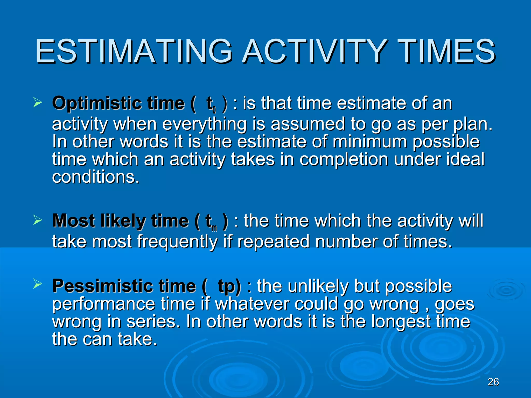 ESTIMATING ACTIVITY TIMESESTIMATING ACTIVITY TIMES
 Optimistic time ( tOptimistic time ( t00 )) : is that time estimate of an: is that time estimate of an
activity when everything is assumed to go as per plan.activity when everything is assumed to go as per plan.
In other words it is the estimate of minimum possibleIn other words it is the estimate of minimum possible
time which an activity takes in completion under idealtime which an activity takes in completion under ideal
conditions.conditions.
 Most likely time ( tMost likely time ( tmm )) : the time which the activity will: the time which the activity will
take most frequently if repeated number of times.take most frequently if repeated number of times.
 Pessimistic time ( tp)Pessimistic time ( tp) :: the unlikely but possiblethe unlikely but possible
performance time if whatever could go wrong , goesperformance time if whatever could go wrong , goes
wrong in series. In other words it is the longest timewrong in series. In other words it is the longest time
the can take.the can take.
2626
 