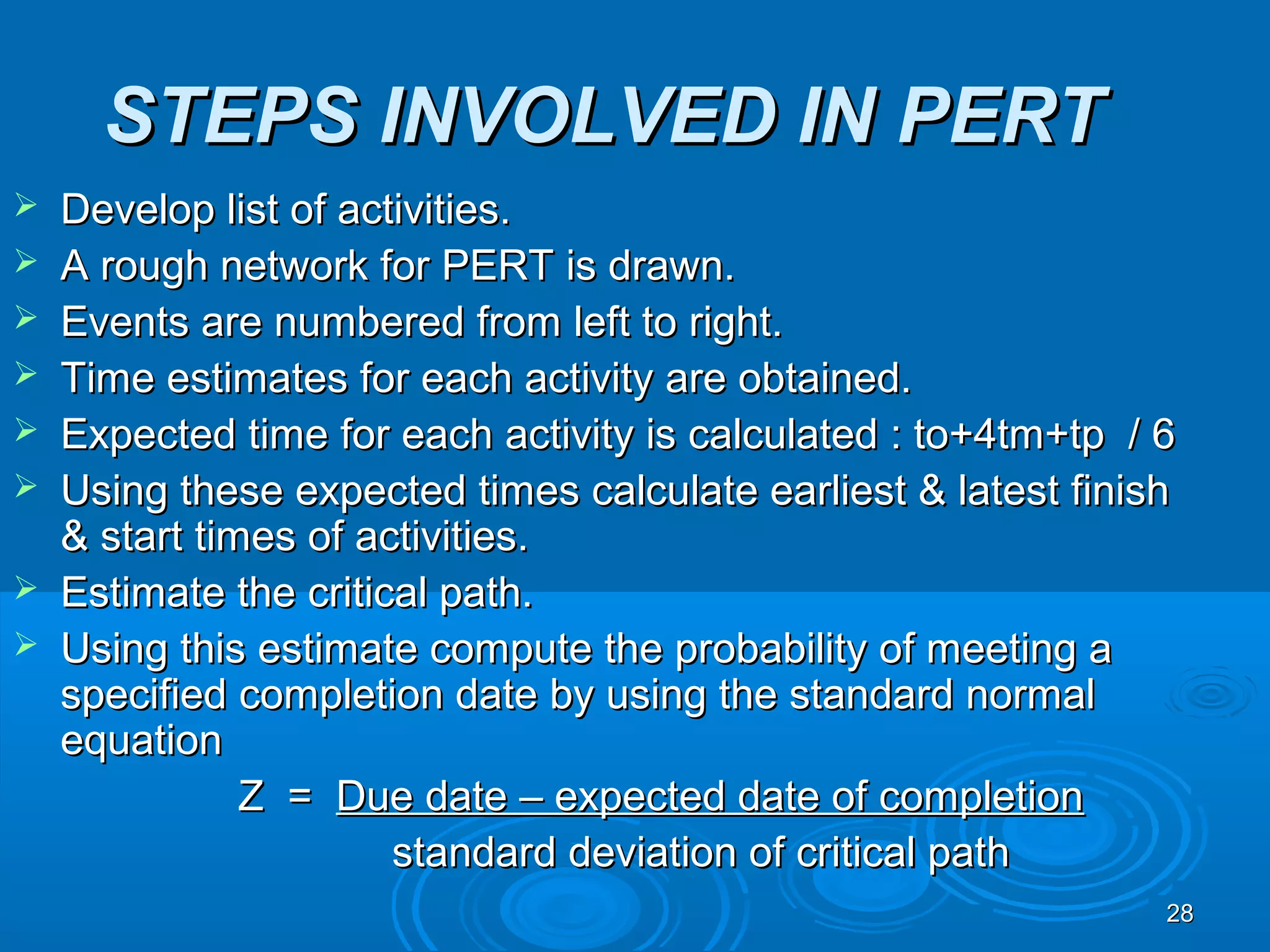 STEPS INVOLVED IN PERTSTEPS INVOLVED IN PERT
 Develop list of activities.Develop list of activities.
 A rough network for PERT is drawn.A rough network for PERT is drawn.
 Events are numbered from left to right.Events are numbered from left to right.
 Time estimates for each activity are obtained.Time estimates for each activity are obtained.
 Expected time for each activity is calculated : to+4tm+tp / 6Expected time for each activity is calculated : to+4tm+tp / 6
 Using these expected times calculate earliest & latest finishUsing these expected times calculate earliest & latest finish
& start times of activities.& start times of activities.
 Estimate the critical path.Estimate the critical path.
 Using this estimate compute the probability of meeting aUsing this estimate compute the probability of meeting a
specified completion date by using the standard normalspecified completion date by using the standard normal
equationequation
Z =Z = Due date – expected date of completionDue date – expected date of completion
standard deviation of critical pathstandard deviation of critical path
2828
 