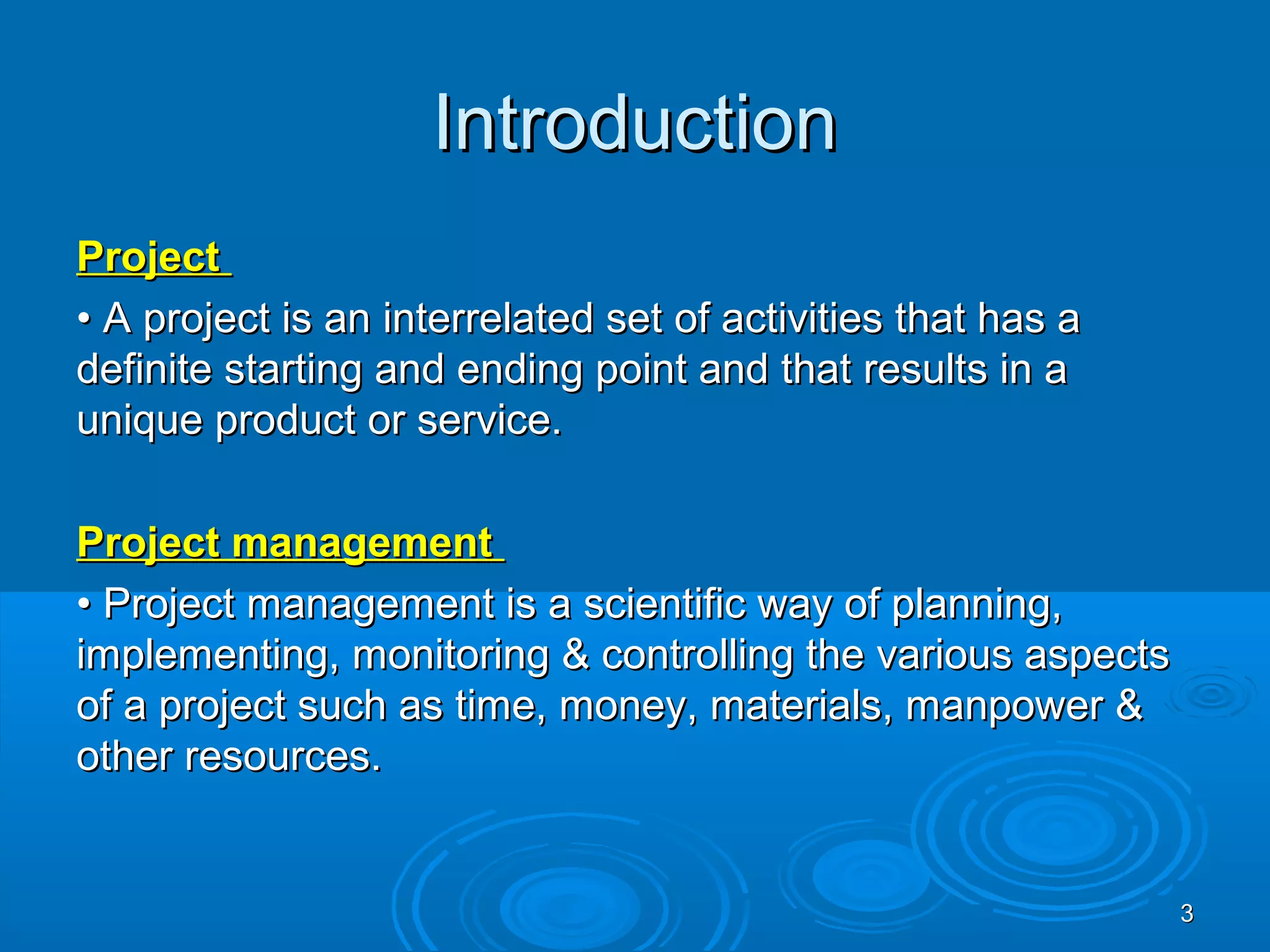 IntroductionIntroduction
ProjectProject
•• A project is an interrelated set of activities that has aA project is an interrelated set of activities that has a
definite starting and ending point and that results in adefinite starting and ending point and that results in a
unique product or service.unique product or service.
Project managementProject management
•• Project management is a scientific way of planning,Project management is a scientific way of planning,
implementing, monitoring & controlling the various aspectsimplementing, monitoring & controlling the various aspects
of a project such as time, money, materials, manpower &of a project such as time, money, materials, manpower &
other resources.other resources.
33
 