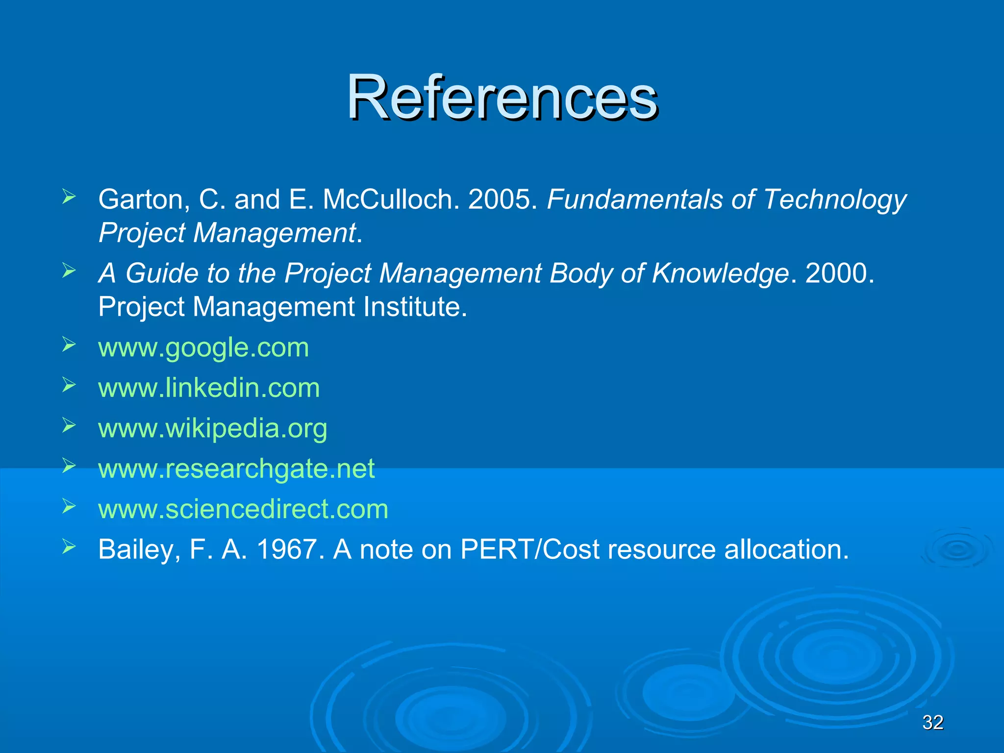ReferencesReferences
 Garton, C. and E. McCulloch. 2005. Fundamentals of Technology
Project Management.
 A Guide to the Project Management Body of Knowledge. 2000.
Project Management Institute.
 www.google.com
 www.linkedin.com
 www.wikipedia.org
 www.researchgate.net
 www.sciencedirect.com
 Bailey, F. A. 1967. A note on PERT/Cost resource allocation.
3232
 