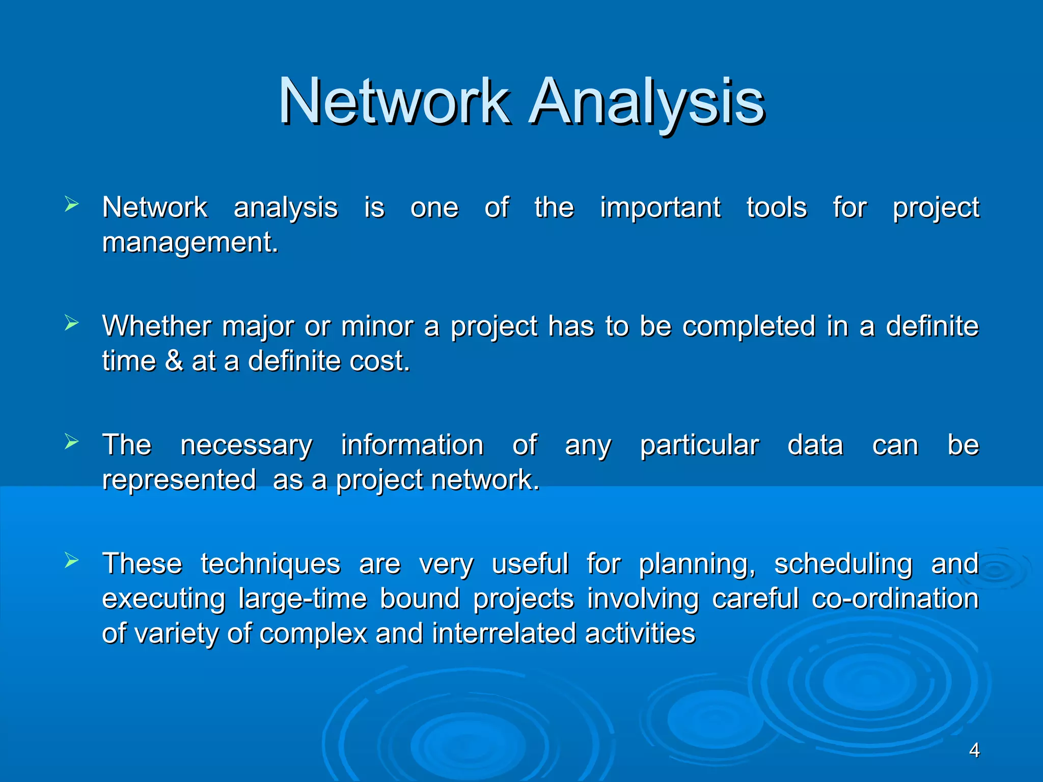 Network AnalysisNetwork Analysis
 Network analysis is one of the important tools for projectNetwork analysis is one of the important tools for project
management.management.
 Whether major or minor a project has to be completed in a definiteWhether major or minor a project has to be completed in a definite
time & at a definite cost.time & at a definite cost.
 The necessary information of any particular data can beThe necessary information of any particular data can be
represented as a project network.represented as a project network.
 These techniques are very useful for planning, scheduling andThese techniques are very useful for planning, scheduling and
executing large-time bound projects involving careful co-ordinationexecuting large-time bound projects involving careful co-ordination
of variety of complex and interrelated activitiesof variety of complex and interrelated activities
44
 