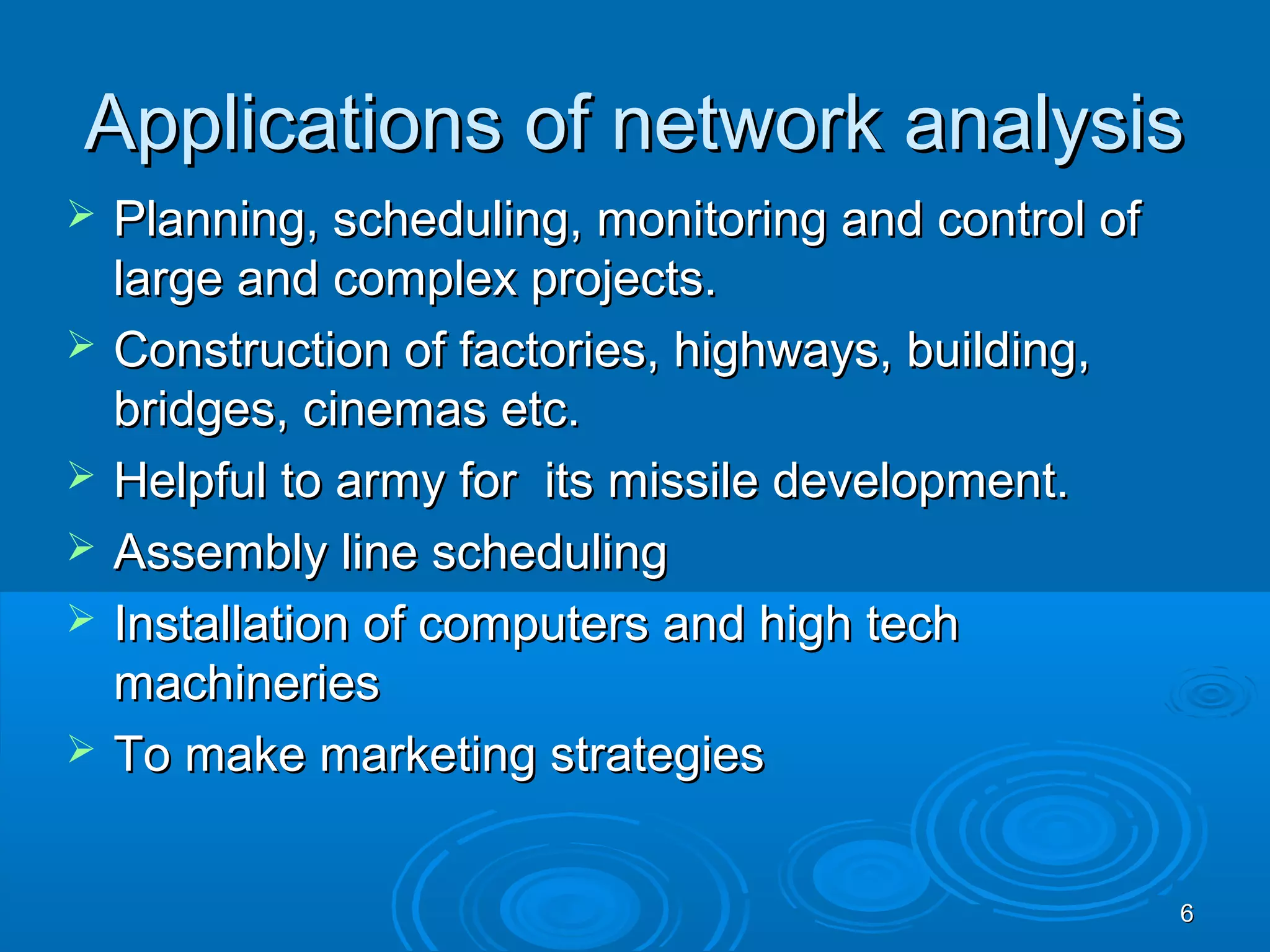 Applications of network analysisApplications of network analysis
 Planning, scheduling, monitoring and control ofPlanning, scheduling, monitoring and control of
large and complex projects.large and complex projects.
 Construction of factories, highways, building,Construction of factories, highways, building,
bridges, cinemas etc.bridges, cinemas etc.
 Helpful to army for its missile development.Helpful to army for its missile development.
 Assembly line schedulingAssembly line scheduling
 Installation of computers and high techInstallation of computers and high tech
machineriesmachineries
 To make marketing strategiesTo make marketing strategies
66
 