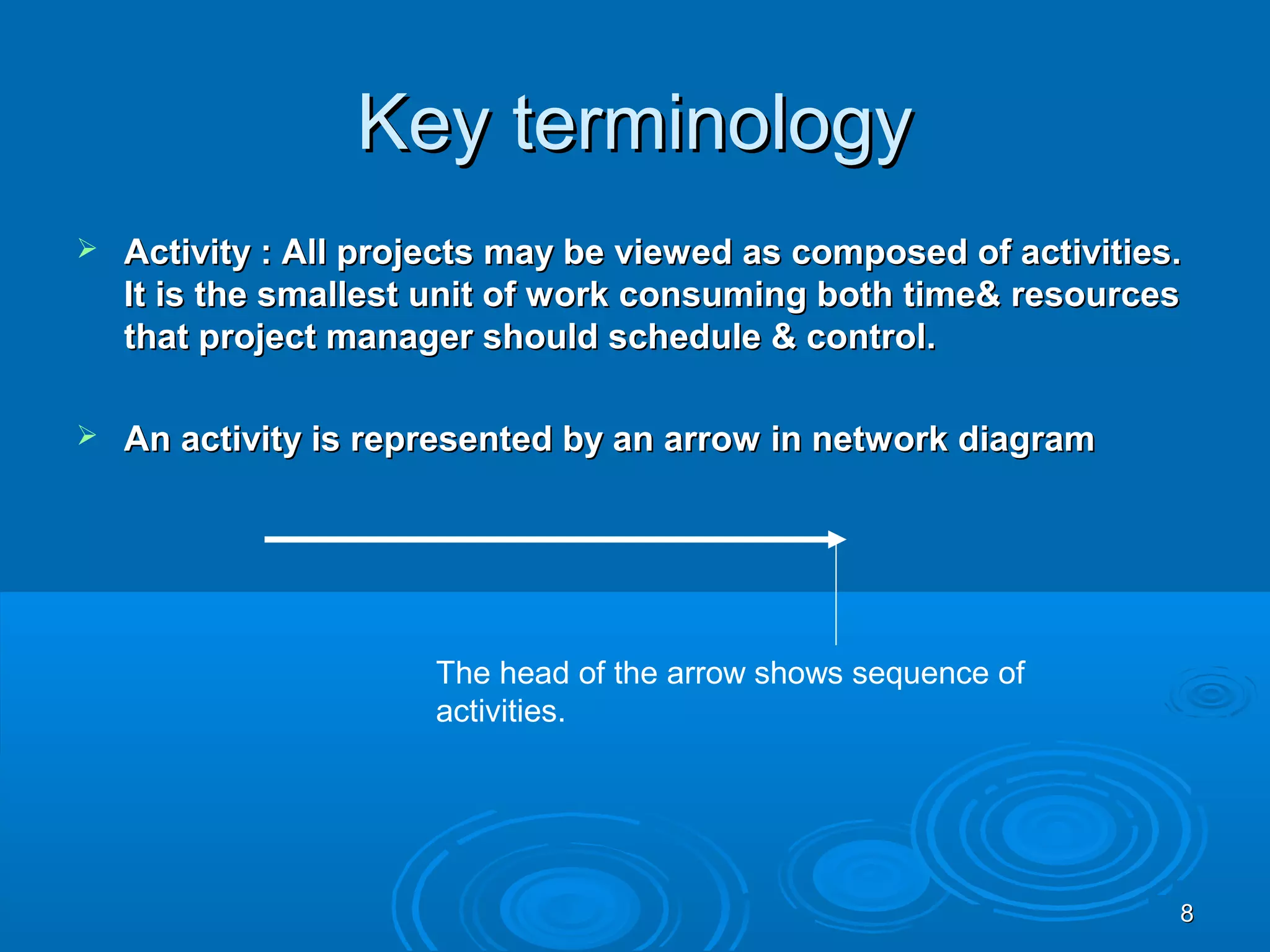 Key terminologyKey terminology
 Activity : All projects may be viewed as composed of activities.Activity : All projects may be viewed as composed of activities.
It is the smallest unit of work consuming both time& resourcesIt is the smallest unit of work consuming both time& resources
that project manager should schedule & control.that project manager should schedule & control.
 An activity is represented by an arrow in network diagramAn activity is represented by an arrow in network diagram
The head of the arrow shows sequence of
activities.
88
 