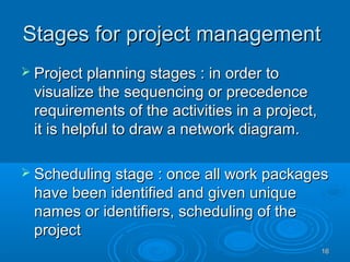 Stages for project managementStages for project management
 Project planning stages : in order toProject planning stages : in order to
visualize the sequencing or precedencevisualize the sequencing or precedence
requirements of the activities in a project,requirements of the activities in a project,
it is helpful to draw a network diagram.it is helpful to draw a network diagram.
 Scheduling stage : once all work packagesScheduling stage : once all work packages
have been identified and given uniquehave been identified and given unique
names or identifiers, scheduling of thenames or identifiers, scheduling of the
projectproject
1616
 