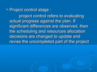  Project control stage :Project control stage :
project control refers to evaluatingproject control refers to evaluating
actual progress against the plan. Ifactual progress against the plan. If
significant differences are observed, thensignificant differences are observed, then
the scheduling and resources allocationthe scheduling and resources allocation
decisions are changed to update anddecisions are changed to update and
revise the uncompleted part of the projectrevise the uncompleted part of the project
1717
 