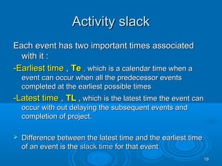 Activity slackActivity slack
Each event has two important times associatedEach event has two important times associated
with it :with it :
-Earliest time-Earliest time ,, TeTe ,, which is a calendar time when awhich is a calendar time when a
event can occur when all the predecessor eventsevent can occur when all the predecessor events
completed at the earliest possible timescompleted at the earliest possible times
-Latest time-Latest time ,, TLTL ,, which is the latest time the event canwhich is the latest time the event can
occur with out delaying the subsequent events andoccur with out delaying the subsequent events and
completion of project.completion of project.
 Difference between the latest time and the earliest timeDifference between the latest time and the earliest time
of an event is theof an event is the slack timeslack time for that eventfor that event
1919
 