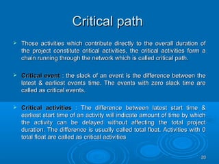 Critical pathCritical path
 Those activities which contribute directly to the overall duration ofThose activities which contribute directly to the overall duration of
the project constitute critical activities, the critical activities form athe project constitute critical activities, the critical activities form a
chain running through the network which is called critical path.chain running through the network which is called critical path.
 Critical eventCritical event : the slack of an event is the difference between the: the slack of an event is the difference between the
latest & earliest events time. The events with zero slack time arelatest & earliest events time. The events with zero slack time are
called as critical events.called as critical events.
 Critical activitiesCritical activities : The difference between latest start time &: The difference between latest start time &
earliest start time of an activity will indicate amount of time by whichearliest start time of an activity will indicate amount of time by which
the activity can be delayed without affecting the total projectthe activity can be delayed without affecting the total project
duration. The difference is usually called total float. Activities with 0duration. The difference is usually called total float. Activities with 0
total float are called as critical activitiestotal float are called as critical activities
2020
 