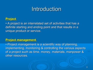 IntroductionIntroduction
ProjectProject
•• A project is an interrelated set of activities that has aA project is an interrelated set of activities that has a
definite starting and ending point and that results in adefinite starting and ending point and that results in a
unique product or service.unique product or service.
Project managementProject management
•• Project management is a scientific way of planning,Project management is a scientific way of planning,
implementing, monitoring & controlling the various aspectsimplementing, monitoring & controlling the various aspects
of a project such as time, money, materials, manpower &of a project such as time, money, materials, manpower &
other resources.other resources.
33
 