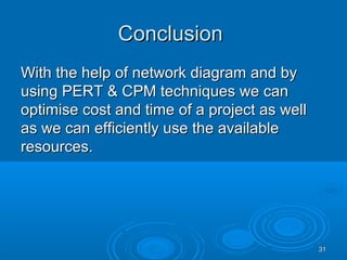 ConclusionConclusion
With the help of network diagram and byWith the help of network diagram and by
using PERT & CPM techniques we canusing PERT & CPM techniques we can
optimise cost and time of a project as welloptimise cost and time of a project as well
as we can efficiently use the availableas we can efficiently use the available
resources.resources.
3131
 