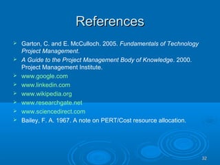 ReferencesReferences
 Garton, C. and E. McCulloch. 2005. Fundamentals of Technology
Project Management.
 A Guide to the Project Management Body of Knowledge. 2000.
Project Management Institute.
 www.google.com
 www.linkedin.com
 www.wikipedia.org
 www.researchgate.net
 www.sciencedirect.com
 Bailey, F. A. 1967. A note on PERT/Cost resource allocation.
3232
 