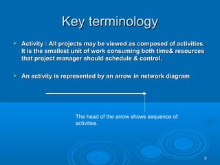 Key terminologyKey terminology
 Activity : All projects may be viewed as composed of activities.Activity : All projects may be viewed as composed of activities.
It is the smallest unit of work consuming both time& resourcesIt is the smallest unit of work consuming both time& resources
that project manager should schedule & control.that project manager should schedule & control.
 An activity is represented by an arrow in network diagramAn activity is represented by an arrow in network diagram
The head of the arrow shows sequence of
activities.
88
 